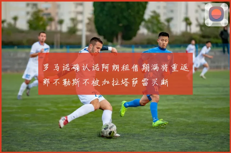 罗马诺确认诺阿朗租借期满将重返那不勒斯不被加拉塔萨雷买断