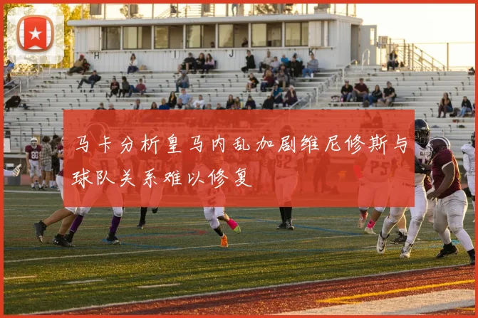 马卡分析皇马内乱加剧维尼修斯与球队关系难以修复