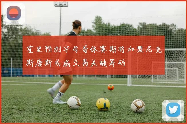 霍里预测字母哥休赛期将加盟尼克斯唐斯或成交易关键筹码