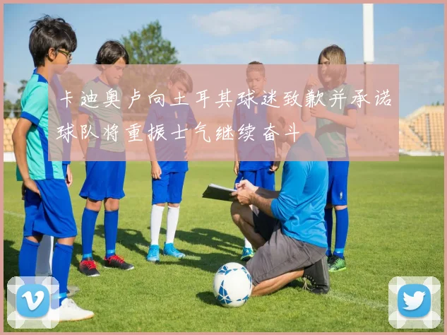 卡迪奥卢向土耳其球迷致歉并承诺球队将重振士气继续奋斗