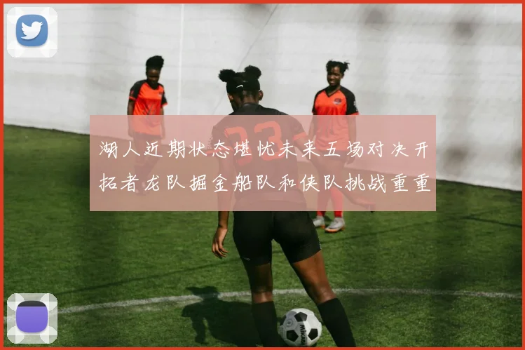 湖人近期状态堪忧未来五场对决开拓者龙队掘金船队和侠队挑战重重