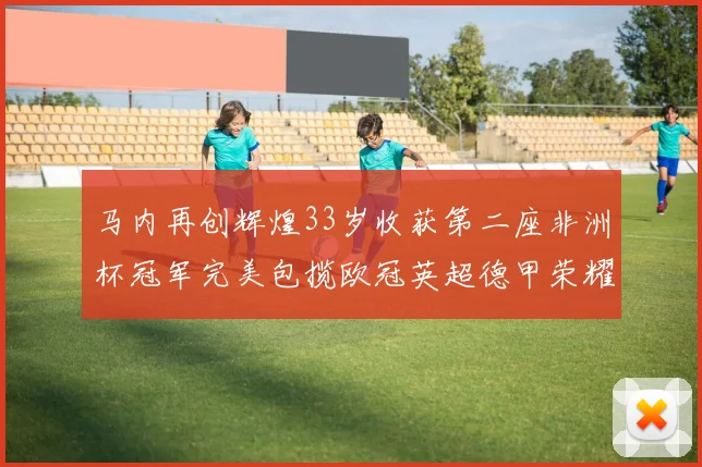 马内再创辉煌33岁收获第二座非洲杯冠军完美包揽欧冠英超德甲荣耀