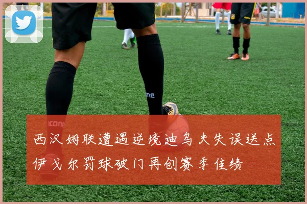 西汉姆联遭遇逆境迪乌夫失误送点伊戈尔罚球破门再创赛季佳绩