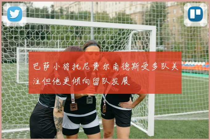 巴萨小将托尼费尔南德斯受多队关注但他更倾向留队发展