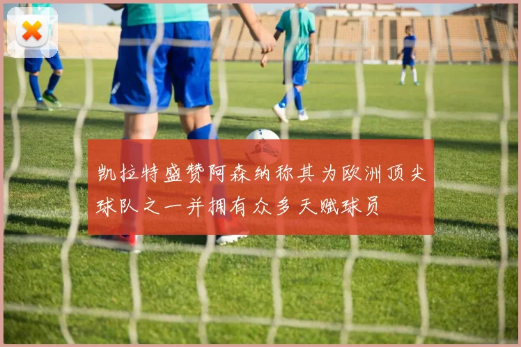 凯拉特盛赞阿森纳称其为欧洲顶尖球队之一并拥有众多天赋球员