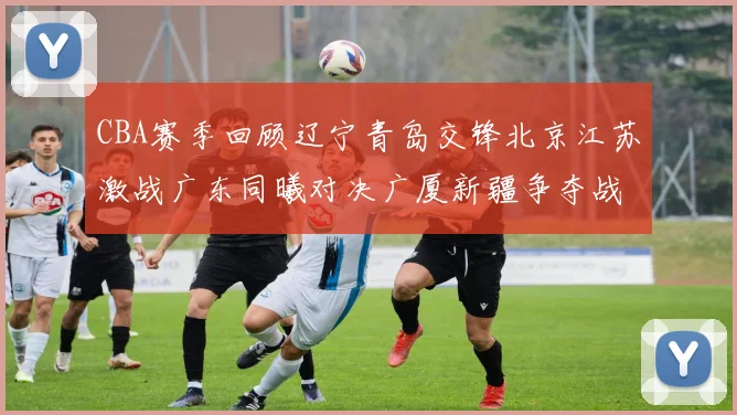 CBA赛季回顾辽宁青岛交锋北京江苏激战广东同曦对决广厦新疆争夺战精彩纷呈