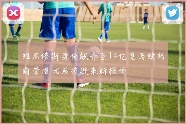 维尼修斯身价飙升至14亿皇马续约前景堪忧或将迎来新报价