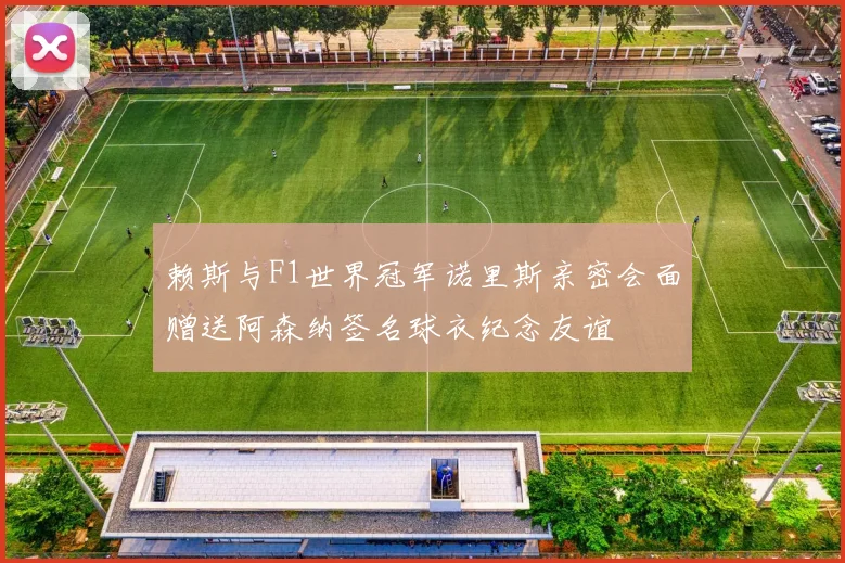 赖斯与F1世界冠军诺里斯亲密会面赠送阿森纳签名球衣纪念友谊