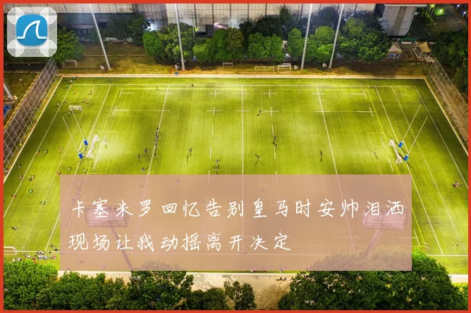 卡塞米罗回忆告别皇马时安帅泪洒现场让我动摇离开决定