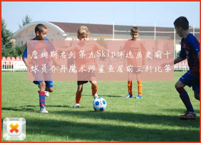 詹姆斯名列第九Skip评选历史前十球员乔丹魔术师鲨鱼居前三科比第七