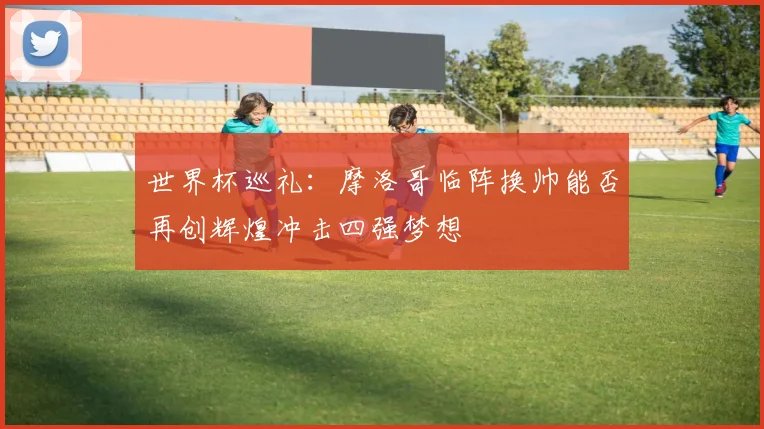 世界杯巡礼：摩洛哥临阵换帅能否再创辉煌冲击四强梦想
