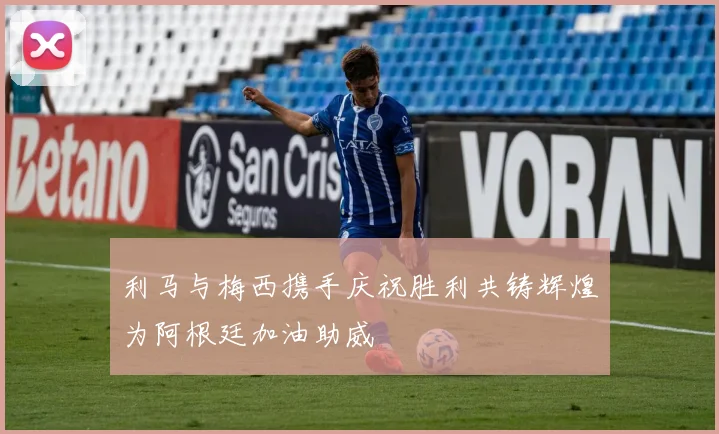 利马与梅西携手庆祝胜利共铸辉煌为阿根廷加油助威