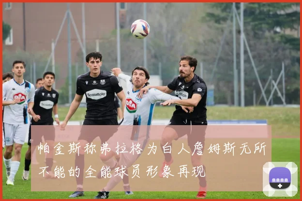 帕金斯称弗拉格为白人詹姆斯无所不能的全能球员形象再现
