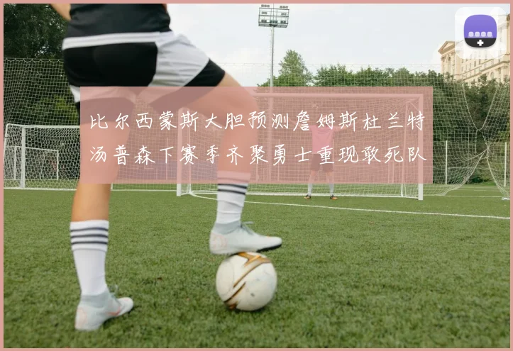 比尔西蒙斯大胆预测詹姆斯杜兰特汤普森下赛季齐聚勇士重现敢死队辉煌