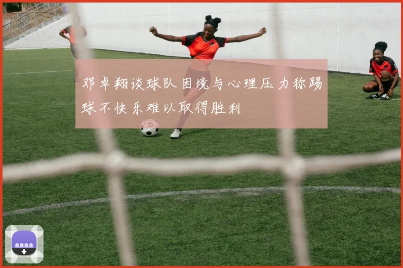 邓卓翔谈球队困境与心理压力称踢球不快乐难以取得胜利