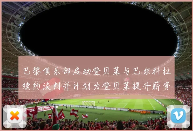 巴黎俱乐部启动登贝莱与巴尔科拉续约谈判并计划为登贝莱提升薪资待遇