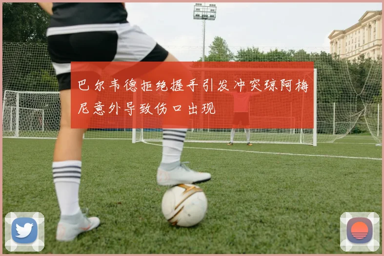 巴尔韦德拒绝握手引发冲突琼阿梅尼意外导致伤口出现