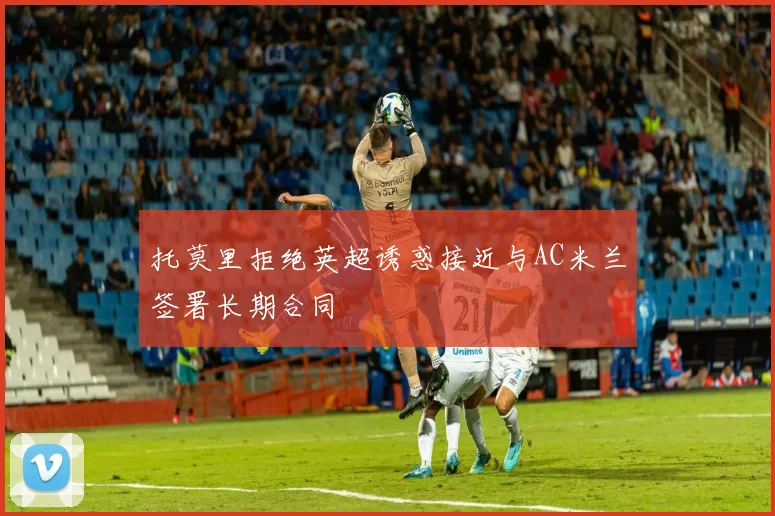 托莫里拒绝英超诱惑接近与AC米兰签署长期合同