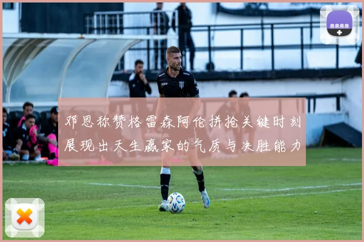 邓恩称赞格雷森阿伦拼抢关键时刻展现出天生赢家的气质与决胜能力