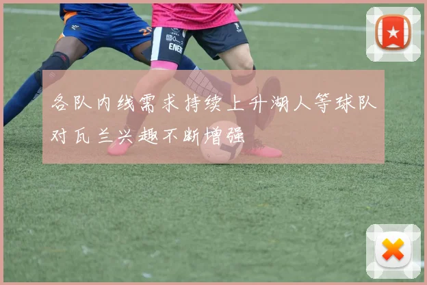 各队内线需求持续上升湖人等球队对瓦兰兴趣不断增强