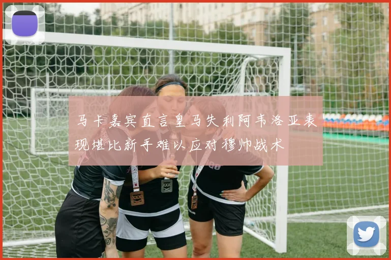 马卡嘉宾直言皇马失利阿韦洛亚表现堪比新手难以应对穆帅战术