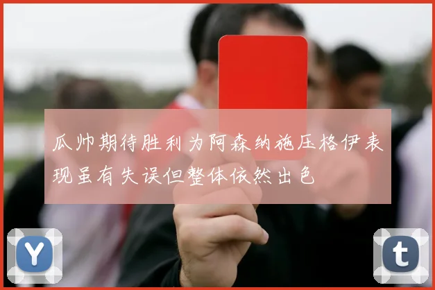 瓜帅期待胜利为阿森纳施压格伊表现虽有失误但整体依然出色