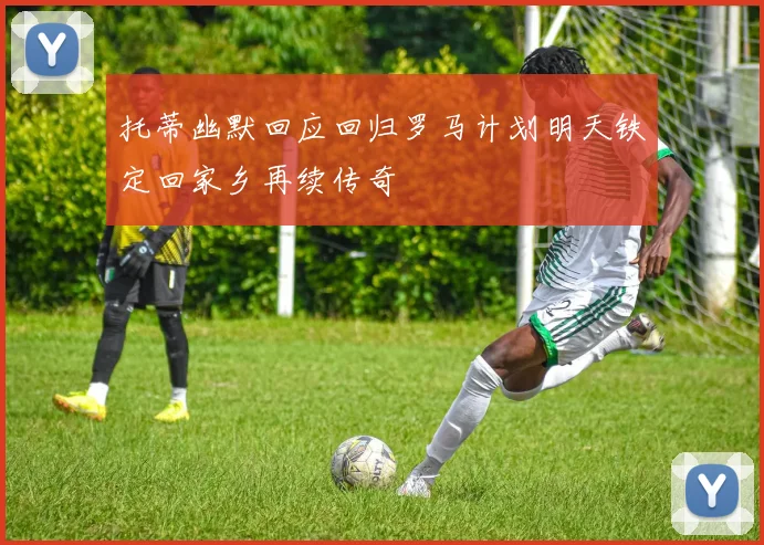 托蒂幽默回应回归罗马计划明天铁定回家乡再续传奇