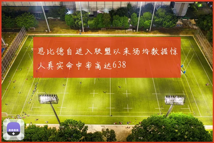 恩比德自进入联盟以来场均数据惊人真实命中率高达638