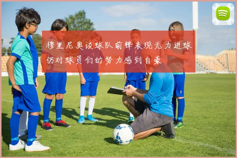 穆里尼奥谈球队前锋表现无力进球仍对球员们的努力感到自豪