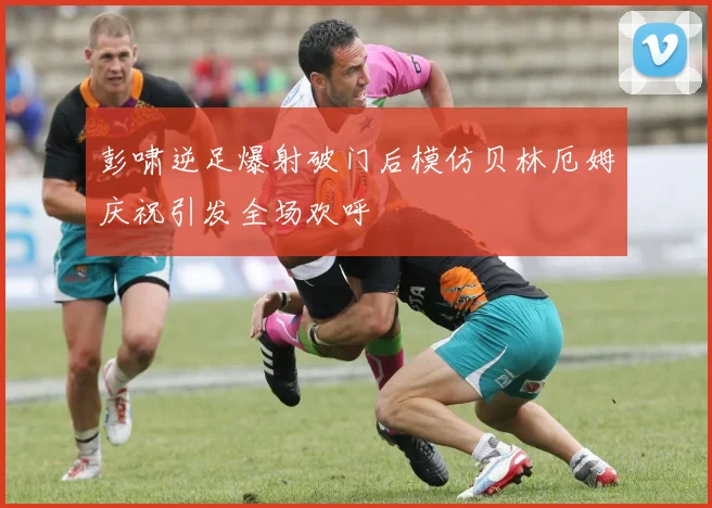 彭啸逆足爆射破门后模仿贝林厄姆庆祝引发全场欢呼