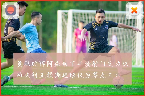 曼联对阵阿森纳下半场射门乏力仅两次射正预期进球仅为零点三六