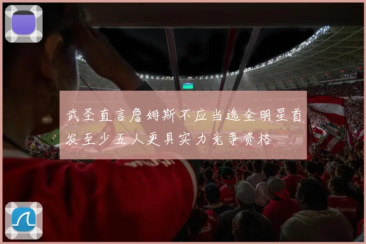 武圣直言詹姆斯不应当选全明星首发至少五人更具实力竞争资格
