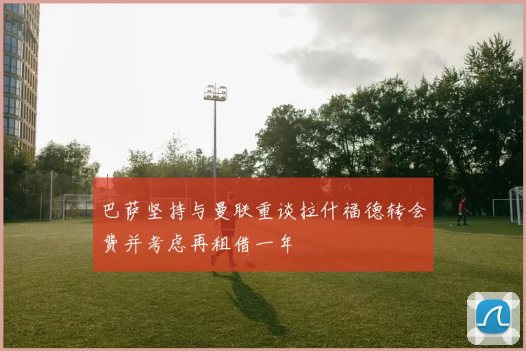 巴萨坚持与曼联重谈拉什福德转会费并考虑再租借一年