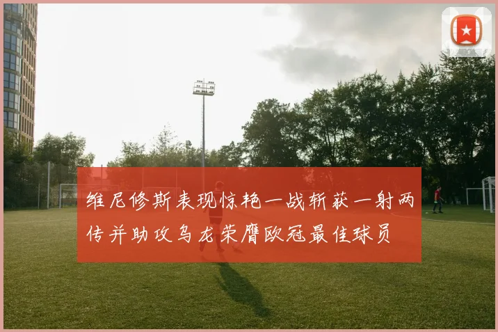 维尼修斯表现惊艳一战斩获一射两传并助攻乌龙荣膺欧冠最佳球员
