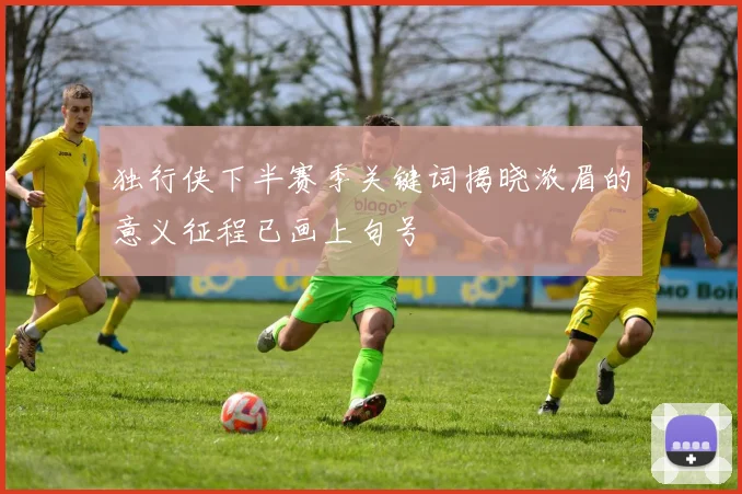 独行侠下半赛季关键词揭晓浓眉的意义征程已画上句号