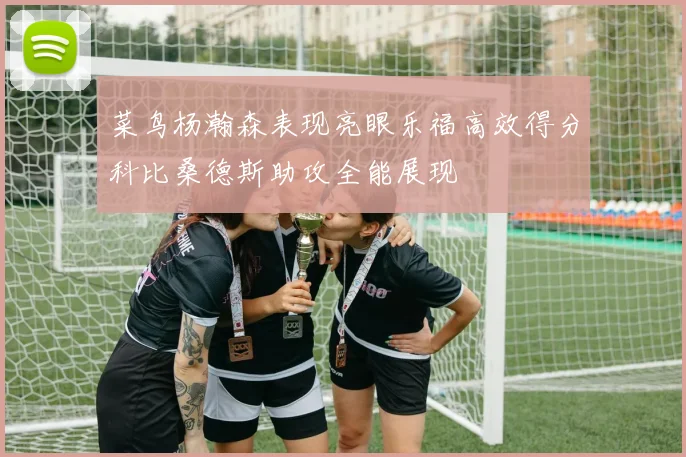 菜鸟杨瀚森表现亮眼乐福高效得分科比桑德斯助攻全能展现