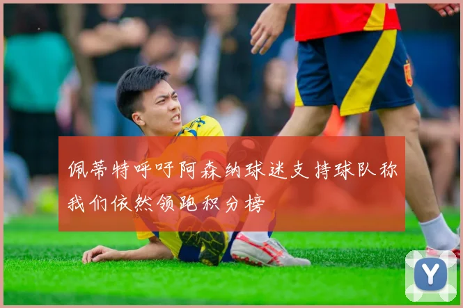 佩蒂特呼吁阿森纳球迷支持球队称我们依然领跑积分榜