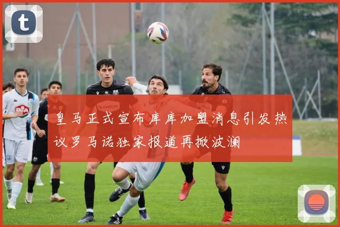 皇马正式宣布库库加盟消息引发热议罗马诺独家报道再掀波澜